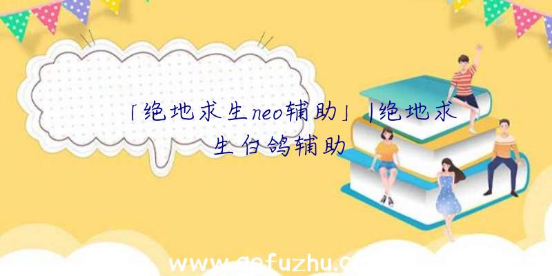 「绝地求生neo辅助」|绝地求生白鸽辅助